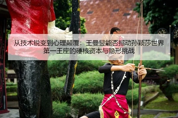 从技术锐变到心理颠覆：王曼昱能否撼动孙颖莎世界第一王座的硬核资本与隐形挑战