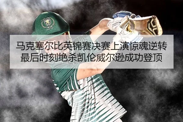 马克塞尔比英锦赛决赛上演惊魂逆转 最后时刻绝杀凯伦威尔逊成功登顶