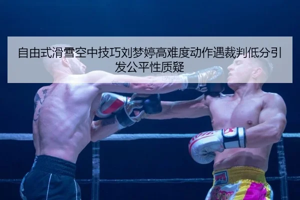 自由式滑雪空中技巧刘梦婷高难度动作遇裁判低分引发公平性质疑